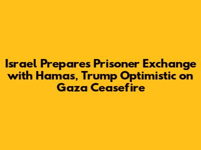 Israel Prepares Prisoner Exchange with Hamas, Trump Optimistic on Gaza Ceasefire