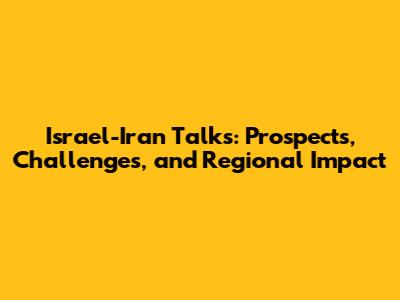 Israel-Iran Talks: Prospects, Challenges, and Regional Impact