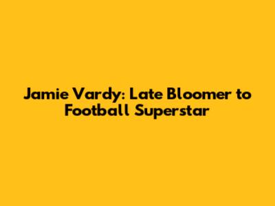 Jamie Vardy: Late Bloomer to Football Superstar