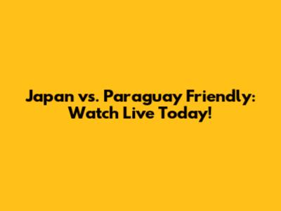 Japan vs. Paraguay Friendly: Watch Live Today!