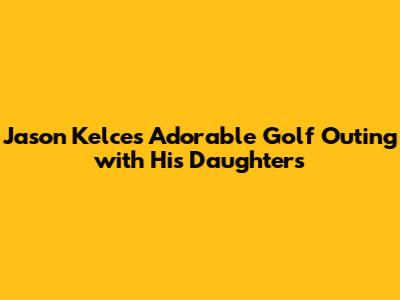 Jason Kelce's Adorable Golf Outing with His Daughters