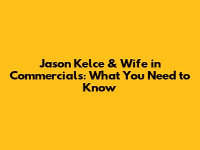 Jason Kelce & Wife in Commercials: What You Need to Know