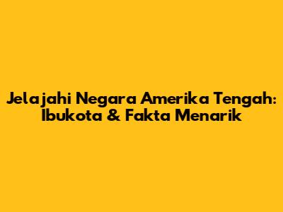 Jelajahi Negara Amerika Tengah: Ibukota & Fakta Menarik