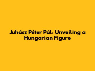 Juhász Péter Pál: Unveiling a Hungarian Figure