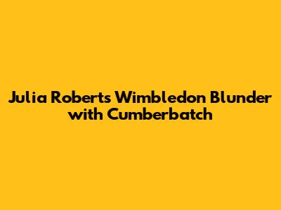 Julia Roberts' Wimbledon Blunder with Cumberbatch
