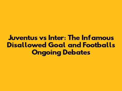 Juventus vs Inter: The Infamous Disallowed Goal and Football's Ongoing Debates