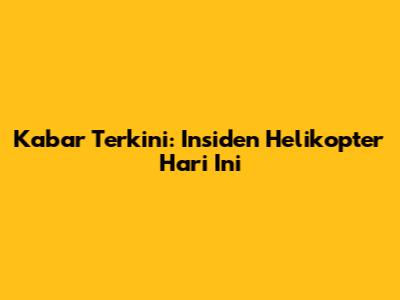 Kabar Terkini: Insiden Helikopter Hari Ini