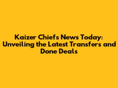 Kaizer Chiefs News Today: Unveiling the Latest Transfers and Done Deals