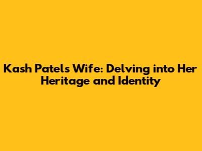 Kash Patel's Wife: Delving into Her Heritage and Identity