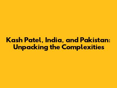 Kash Patel, India, and Pakistan: Unpacking the Complexities