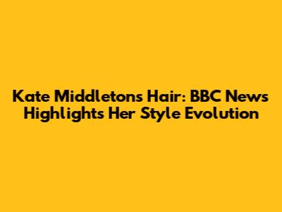 Kate Middleton's Hair: BBC News Highlights Her Style Evolution