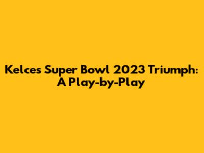 Kelce's Super Bowl 2023 Triumph: A Play-by-Play