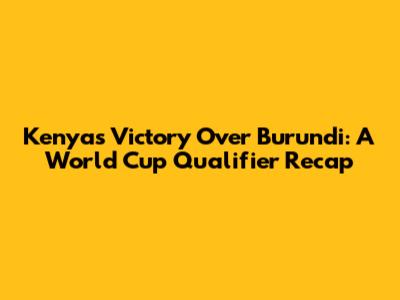 Kenya's Victory Over Burundi: A World Cup Qualifier Recap