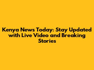 Kenya News Today: Stay Updated with Live Video and Breaking Stories