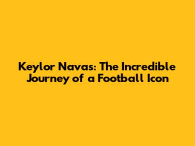 Keylor Navas: The Incredible Journey of a Football Icon