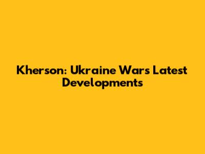 Kherson: Ukraine War's Latest Developments