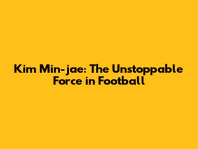 Kim Min-jae: The Unstoppable Force in Football