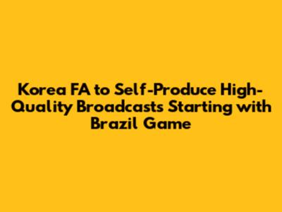 Korea FA to Self-Produce High-Quality Broadcasts Starting with Brazil Game
