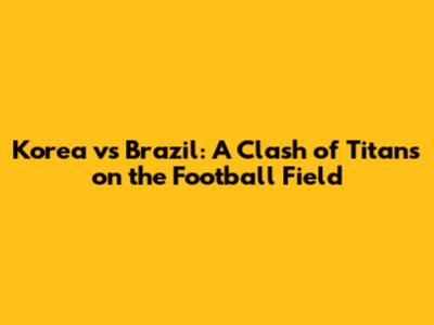 Korea vs Brazil: A Clash of Titans on the Football Field
