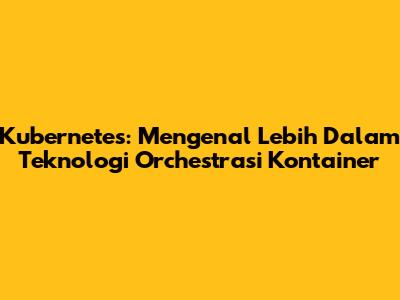 Kubernetes: Mengenal Lebih Dalam Teknologi Orchestrasi Kontainer