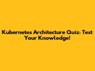 Kubernetes Architecture Quiz: Test Your Knowledge!