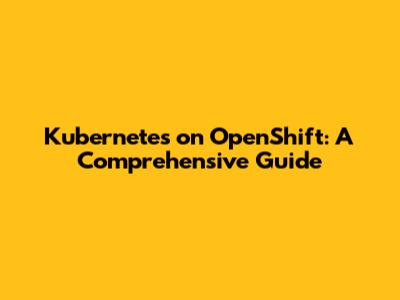Kubernetes on OpenShift: A Comprehensive Guide