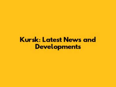 Kursk: Latest News and Developments