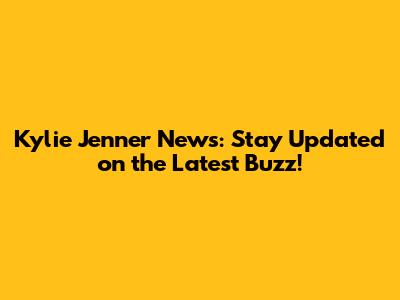 Kylie Jenner News: Stay Updated on the Latest Buzz!