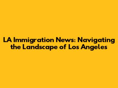 LA Immigration News: Navigating the Landscape of Los Angeles