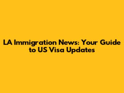 LA Immigration News: Your Guide to US Visa Updates