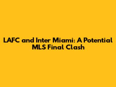 LAFC and Inter Miami: A Potential MLS Final Clash