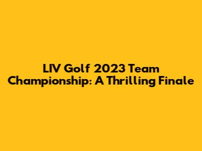 LIV Golf 2023 Team Championship: A Thrilling Finale