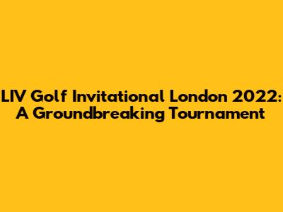 LIV Golf Invitational London 2022: A Groundbreaking Tournament