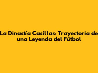 La Dinastía Casillas: Trayectoria de una Leyenda del Fútbol