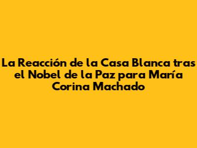 La Reacción de la Casa Blanca tras el Nobel de la Paz para María Corina Machado