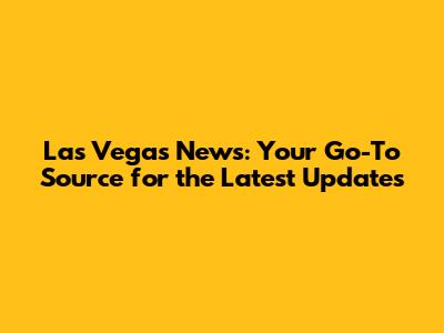 Las Vegas News: Your Go-To Source for the Latest Updates