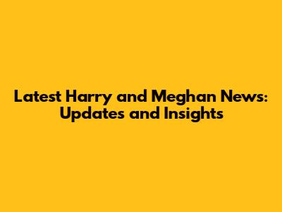 Latest Harry and Meghan News: Updates and Insights