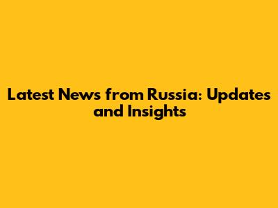 Latest News from Russia: Updates and Insights