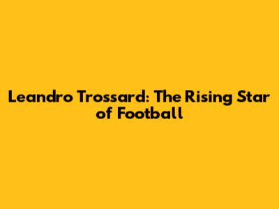 Leandro Trossard: The Rising Star of Football