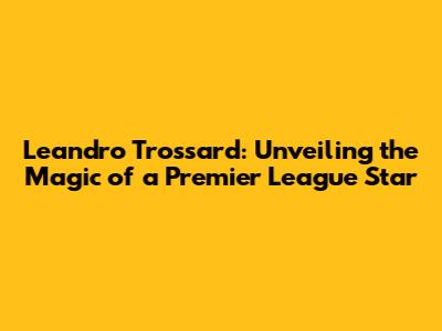 Leandro Trossard: Unveiling the Magic of a Premier League Star