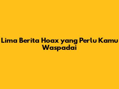 Lima Berita Hoax yang Perlu Kamu Waspadai