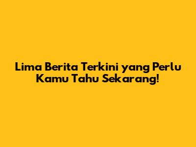 Lima Berita Terkini yang Perlu Kamu Tahu Sekarang!