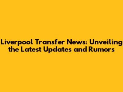 Liverpool Transfer News: Unveiling the Latest Updates and Rumors
