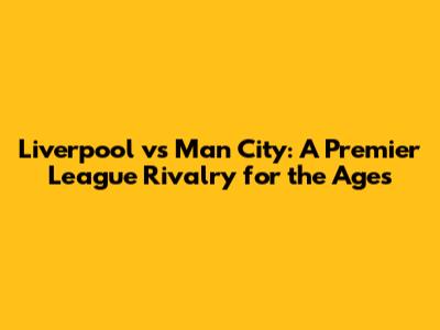 Liverpool vs Man City: A Premier League Rivalry for the Ages