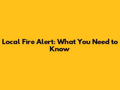 Local Fire Alert: What You Need to Know