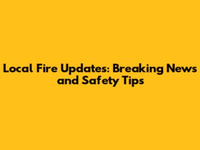 Local Fire Updates: Breaking News and Safety Tips