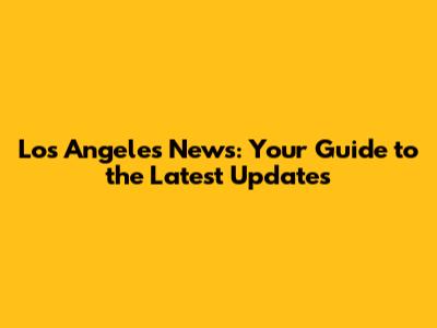 Los Angeles News: Your Guide to the Latest Updates
