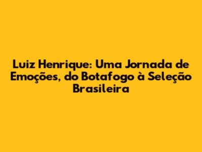 Luiz Henrique: Uma Jornada de Emoções, do Botafogo à Seleção Brasileira