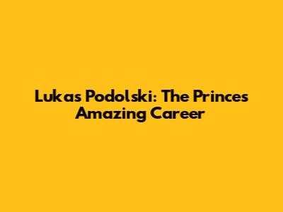 Lukas Podolski: The Prince's Amazing Career