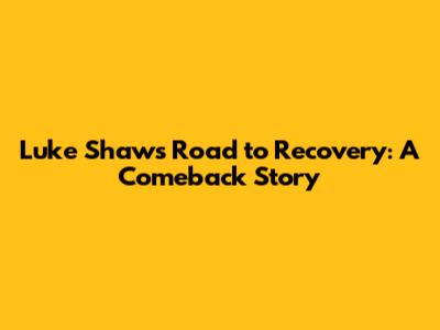 Luke Shaw's Road to Recovery: A Comeback Story